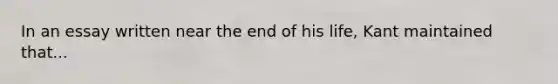 In an essay written near the end of his life, Kant maintained that...