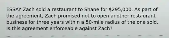 ESSAY Zach sold a restaurant to Shane for 295,000. As part of the agreement, Zach promised not to open another restaurant business for three years within a 50-mile radius of the one sold. Is this agreement enforceable against Zach?