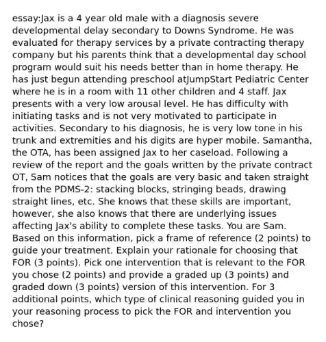 essay:Jax is a 4 year old male with a diagnosis severe developmental delay secondary to Downs Syndrome. He was evaluated for therapy services by a private contracting therapy company but his parents think that a developmental day school program would suit his needs better than in home therapy. He has just begun attending preschool atJumpStart Pediatric Center where he is in a room with 11 other children and 4 staff. Jax presents with a very low arousal level. He has difficulty with initiating tasks and is not very motivated to participate in activities. Secondary to his diagnosis, he is very low tone in his trunk and extremities and his digits are hyper mobile. Samantha, the OTA, has been assigned Jax to her caseload. Following a review of the report and the goals written by the private contract OT, Sam notices that the goals are very basic and taken straight from the PDMS-2: stacking blocks, stringing beads, drawing straight lines, etc. She knows that these skills are important, however, she also knows that there are underlying issues affecting Jax's ability to complete these tasks. You are Sam. Based on this information, pick a frame of reference (2 points) to guide your treatment. Explain your rationale for choosing that FOR (3 points). Pick one intervention that is relevant to the FOR you chose (2 points) and provide a graded up (3 points) and graded down (3 points) version of this intervention. For 3 additional points, which type of clinical reasoning guided you in your reasoning process to pick the FOR and intervention you chose?