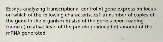 Essays analyzing transcriptional control of gene expression focus on which of the following characteristics? a) number of copies of the gene in the organism b) size of the gene's open reading frame c) relative level of the protein produced d) amount of the mRNA generated