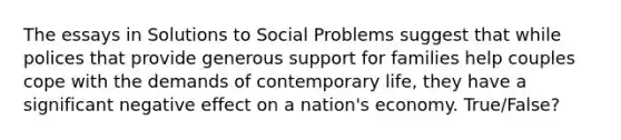 The essays in Solutions to Social Problems suggest that while polices that provide generous support for families help couples cope with the demands of contemporary life, they have a significant negative effect on a nation's economy. True/False?