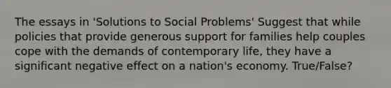 The essays in 'Solutions to Social Problems' Suggest that while policies that provide generous support for families help couples cope with the demands of contemporary life, they have a significant negative effect on a nation's economy. True/False?