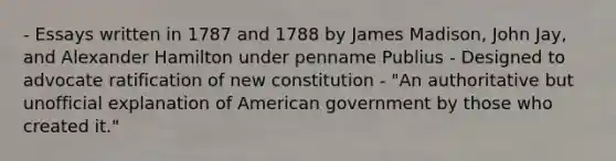 - Essays written in 1787 and 1788 by James Madison, John Jay, and Alexander Hamilton under penname Publius - Designed to advocate ratification of new constitution - "An authoritative but unofficial explanation of American government by those who created it."