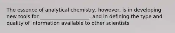 The essence of analytical chemistry, however, is in developing new tools for ____________________, and in defining the type and quality of information available to other scientists