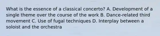 What is the essence of a classical concerto? A. Development of a single theme over the course of the work B. Dance-related third movement C. Use of fugal techniques D. Interplay between a soloist and the orchestra