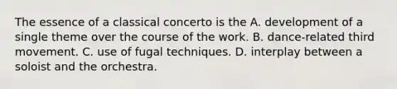 The essence of a classical concerto is the A. development of a single theme over the course of the work. B. dance-related third movement. C. use of fugal techniques. D. interplay between a soloist and the orchestra.