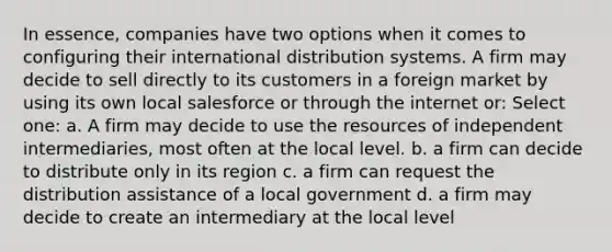 In essence, companies have two options when it comes to configuring their international distribution systems. A firm may decide to sell directly to its customers in a foreign market by using its own local salesforce or through the internet or: Select one: a. A firm may decide to use the resources of independent intermediaries, most often at the local level. b. a firm can decide to distribute only in its region c. a firm can request the distribution assistance of a local government d. a firm may decide to create an intermediary at the local level