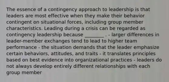 The essence of a contingency approach to leadership is that leaders are most effective when they make their behavior contingent on situational forces, including group member characteristics. Leading during a crisis can be regarded as contingency leadership because ________ . - larger differences in leader-member exchanges tend to lead to higher team performance - the situation demands that the leader emphasize certain behaviors, attitudes, and traits - it translates principles based on best evidence into organizational practices - leaders do not always develop entirely different relationships with each group member