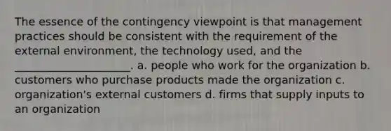 The essence of the contingency viewpoint is that management practices should be consistent with the requirement of the external environment, the technology used, and the _____________________. a. people who work for the organization b. customers who purchase products made the organization c. organization's external customers d. firms that supply inputs to an organization