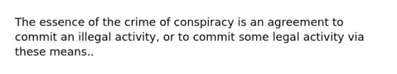 The essence of the crime of conspiracy is an agreement to commit an illegal activity, or to commit some legal activity via these means..