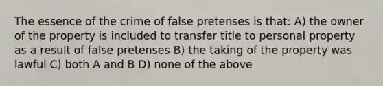 The essence of the crime of false pretenses is that: A) the owner of the property is included to transfer title to personal property as a result of false pretenses B) the taking of the property was lawful C) both A and B D) none of the above