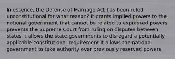 In essence, the Defense of Marriage Act has been ruled unconstitutional for what reason? it grants implied powers to the national government that cannot be related to expressed powers prevents the Supreme Court from ruling on disputes between states it allows the state governments to disregard a potentially applicable constitutional requirement It allows the national government to take authority over previously reserved powers