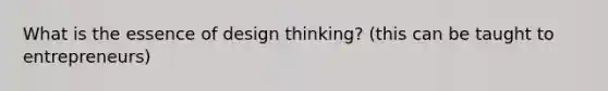 What is the essence of design thinking? (this can be taught to entrepreneurs)