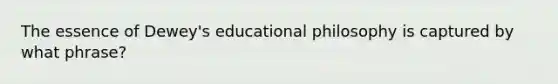 The essence of Dewey's educational philosophy is captured by what phrase?