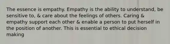 The essence is empathy. Empathy is the ability to understand, be sensitive to, & care about the feelings of others. Caring & empathy support each other & enable a person to put herself in the position of another. This is essential to ethical decision making