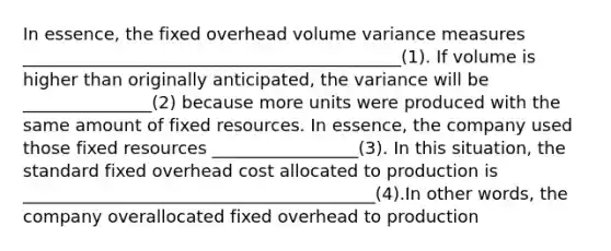 In essence, the fixed overhead volume variance measures ____________________________________________(1). If volume is higher than originally anticipated, the variance will be _______________(2) because more units were produced with the same amount of fixed resources. In essence, the company used those fixed resources _________________(3). In this situation, the standard fixed overhead cost allocated to production is _________________________________________(4).In other words, the company overallocated fixed overhead to production