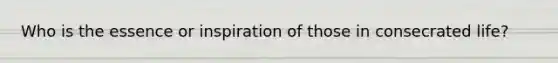 Who is the essence or inspiration of those in consecrated life?