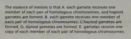 The essence of meiosis is that A. each gamete receives one member of each pair of homologous chromosomes, and haploid gametes are formed. B. each gamete receives one member of each pair of homologous chromosomes. C.haploid gametes are formed. D. diploid gametes are formed. E. gametes receive one copy of each member of each pair of homologous chromosomes.