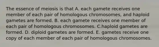 The essence of meiosis is that A. each gamete receives one member of each pair of homologous chromosomes, and haploid gametes are formed. B. each gamete receives one member of each pair of homologous chromosomes. C.haploid gametes are formed. D. diploid gametes are formed. E. gametes receive one copy of each member of each pair of homologous chromosomes.