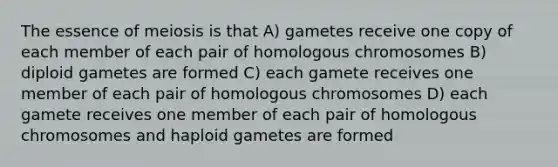 The essence of meiosis is that A) gametes receive one copy of each member of each pair of homologous chromosomes B) diploid gametes are formed C) each gamete receives one member of each pair of homologous chromosomes D) each gamete receives one member of each pair of homologous chromosomes and haploid gametes are formed