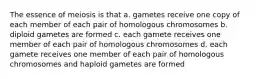 The essence of meiosis is that a. gametes receive one copy of each member of each pair of homologous chromosomes b. diploid gametes are formed c. each gamete receives one member of each pair of homologous chromosomes d. each gamete receives one member of each pair of homologous chromosomes and haploid gametes are formed