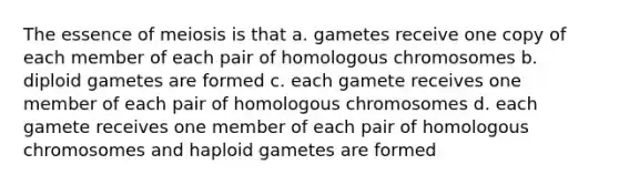 The essence of meiosis is that a. gametes receive one copy of each member of each pair of homologous chromosomes b. diploid gametes are formed c. each gamete receives one member of each pair of homologous chromosomes d. each gamete receives one member of each pair of homologous chromosomes and haploid gametes are formed