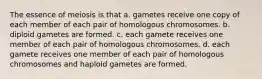 The essence of meiosis is that a. gametes receive one copy of each member of each pair of homologous chromosomes. b. diploid gametes are formed. c. each gamete receives one member of each pair of homologous chromosomes. d. each gamete receives one member of each pair of homologous chromosomes and haploid gametes are formed.