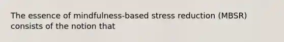 The essence of mindfulness-based stress reduction (MBSR) consists of the notion that