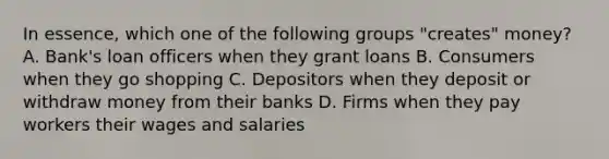 In essence, which one of the following groups "creates" money? A. Bank's loan officers when they grant loans B. Consumers when they go shopping C. Depositors when they deposit or withdraw money from their banks D. Firms when they pay workers their wages and salaries