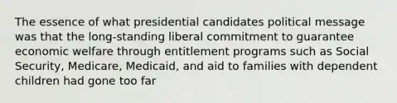 The essence of what presidential candidates political message was that the long-standing liberal commitment to guarantee economic welfare through entitlement programs such as Social Security, Medicare, Medicaid, and aid to families with dependent children had gone too far