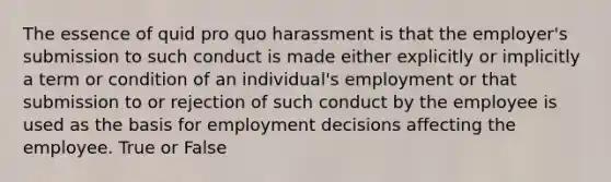 The essence of quid pro quo harassment is that the employer's submission to such conduct is made either explicitly or implicitly a term or condition of an individual's employment or that submission to or rejection of such conduct by the employee is used as the basis for employment decisions affecting the employee. True or False