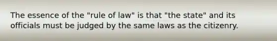 The essence of the "rule of law" is that "the state" and its officials must be judged by the same laws as the citizenry.