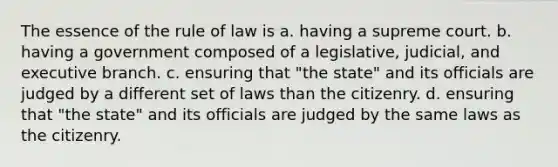 The essence of the rule of law is a. having a supreme court. b. having a government composed of a legislative, judicial, and executive branch. c. ensuring that "the state" and its officials are judged by a different set of laws than the citizenry. d. ensuring that "the state" and its officials are judged by the same laws as the citizenry.