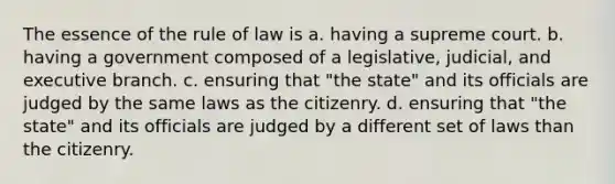 The essence of the rule of law is a. having a supreme court. b. having a government composed of a legislative, judicial, and executive branch. c. ensuring that "the state" and its officials are judged by the same laws as the citizenry. d. ensuring that "the state" and its officials are judged by a different set of laws than the citizenry.