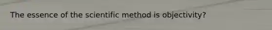 The essence of the scientific method is objectivity?