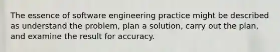 The essence of software engineering practice might be described as understand the problem, plan a solution, carry out the plan, and examine the result for accuracy.