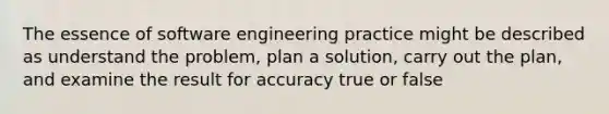 The essence of software engineering practice might be described as understand the problem, plan a solution, carry out the plan, and examine the result for accuracy true or false