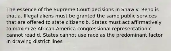 The essence of the Supreme Court decisions in Shaw v. Reno is that a. Illegal aliens must be granted the same public services that are offered to state citizens b. States must act affirmatively to maximize African-America congressional representation c. cannot read d. States cannot use race as the predominant factor in drawing district lines