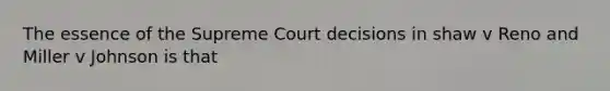 The essence of the Supreme Court decisions in shaw v Reno and Miller v Johnson is that