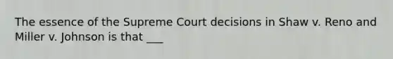 The essence of the Supreme Court decisions in Shaw v. Reno and Miller v. Johnson is that ___