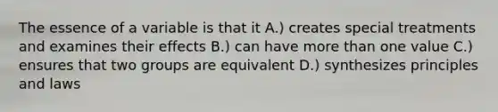 The essence of a variable is that it A.) creates special treatments and examines their effects B.) can have more than one value C.) ensures that two groups are equivalent D.) synthesizes principles and laws