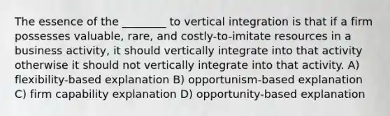 The essence of the ________ to vertical integration is that if a firm possesses valuable, rare, and costly-to-imitate resources in a business activity, it should vertically integrate into that activity otherwise it should not vertically integrate into that activity. A) flexibility-based explanation B) opportunism-based explanation C) firm capability explanation D) opportunity-based explanation