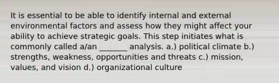 It is essential to be able to identify internal and external environmental factors and assess how they might affect your ability to achieve strategic goals. This step initiates what is commonly called a/an _______ analysis. a.) political climate b.) strengths, weakness, opportunities and threats c.) mission, values, and vision d.) organizational culture