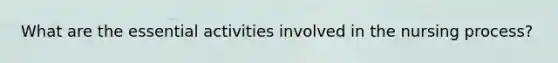 What are the essential activities involved in the nursing process?