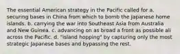 The essential American strategy in the Pacific called for a. securing bases in China from which to bomb the Japanese home islands. b. carrying the war into Southeast Asia from Australia and New Guinea. c. advancing on as broad a front as possible ali across the Pacific. d. "island hopping" by capturing only the most strategic Japanese bases and bypassing the rest.