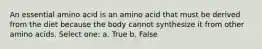 An essential amino acid is an amino acid that must be derived from the diet because the body cannot synthesize it from other amino acids. Select one: a. True b. False