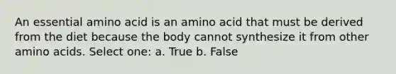 An essential amino acid is an amino acid that must be derived from the diet because the body cannot synthesize it from other amino acids. Select one: a. True b. False