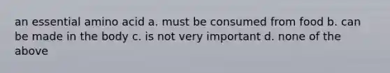 an essential amino acid a. must be consumed from food b. can be made in the body c. is not very important d. none of the above