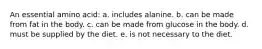 An essential amino acid: a. includes alanine. b. can be made from fat in the body. c. can be made from glucose in the body. d. must be supplied by the diet. e. is not necessary to the diet.