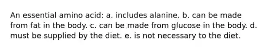 An essential amino acid: a. includes alanine. b. can be made from fat in the body. c. can be made from glucose in the body. d. must be supplied by the diet. e. is not necessary to the diet.